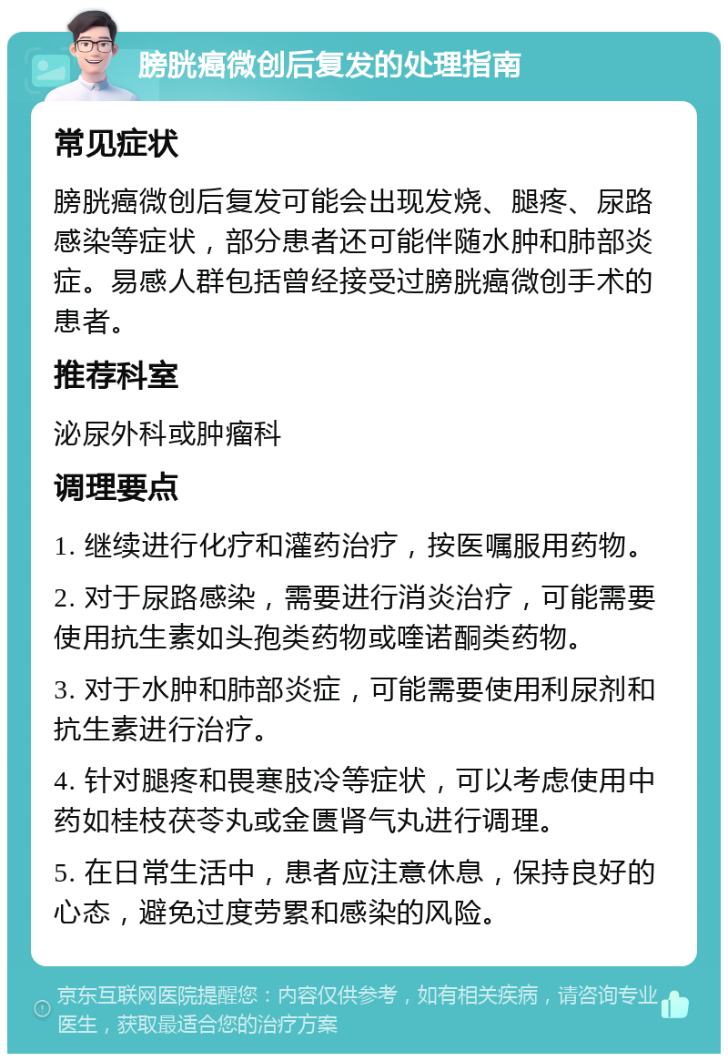 膀胱癌微创后复发的处理指南 常见症状 膀胱癌微创后复发可能会出现发烧、腿疼、尿路感染等症状，部分患者还可能伴随水肿和肺部炎症。易感人群包括曾经接受过膀胱癌微创手术的患者。 推荐科室 泌尿外科或肿瘤科 调理要点 1. 继续进行化疗和灌药治疗，按医嘱服用药物。 2. 对于尿路感染，需要进行消炎治疗，可能需要使用抗生素如头孢类药物或喹诺酮类药物。 3. 对于水肿和肺部炎症，可能需要使用利尿剂和抗生素进行治疗。 4. 针对腿疼和畏寒肢冷等症状，可以考虑使用中药如桂枝茯苓丸或金匮肾气丸进行调理。 5. 在日常生活中，患者应注意休息，保持良好的心态，避免过度劳累和感染的风险。