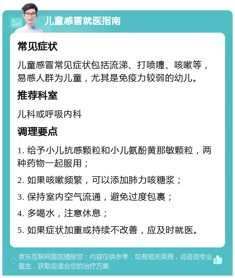 儿童感冒就医指南 常见症状 儿童感冒常见症状包括流涕、打喷嚏、咳嗽等，易感人群为儿童，尤其是免疫力较弱的幼儿。 推荐科室 儿科或呼吸内科 调理要点 1. 给予小儿抗感颗粒和小儿氨酚黄那敏颗粒，两种药物一起服用； 2. 如果咳嗽频繁，可以添加肺力咳糖浆； 3. 保持室内空气流通，避免过度包裹； 4. 多喝水，注意休息； 5. 如果症状加重或持续不改善，应及时就医。