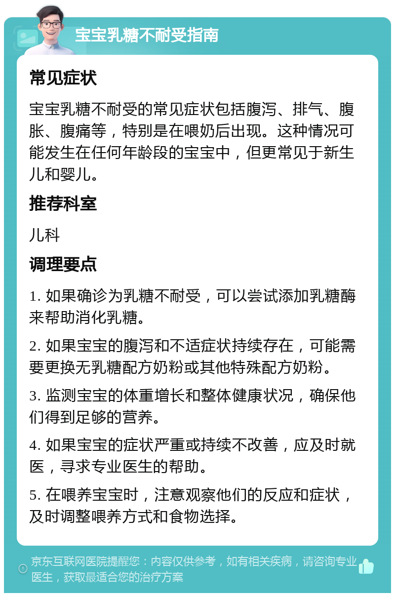 宝宝乳糖不耐受指南 常见症状 宝宝乳糖不耐受的常见症状包括腹泻、排气、腹胀、腹痛等，特别是在喂奶后出现。这种情况可能发生在任何年龄段的宝宝中，但更常见于新生儿和婴儿。 推荐科室 儿科 调理要点 1. 如果确诊为乳糖不耐受，可以尝试添加乳糖酶来帮助消化乳糖。 2. 如果宝宝的腹泻和不适症状持续存在，可能需要更换无乳糖配方奶粉或其他特殊配方奶粉。 3. 监测宝宝的体重增长和整体健康状况，确保他们得到足够的营养。 4. 如果宝宝的症状严重或持续不改善，应及时就医，寻求专业医生的帮助。 5. 在喂养宝宝时，注意观察他们的反应和症状，及时调整喂养方式和食物选择。