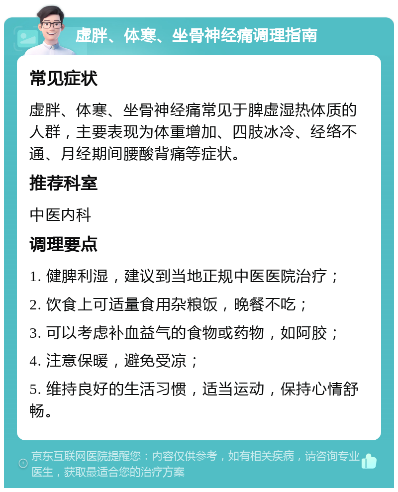 虚胖、体寒、坐骨神经痛调理指南 常见症状 虚胖、体寒、坐骨神经痛常见于脾虚湿热体质的人群，主要表现为体重增加、四肢冰冷、经络不通、月经期间腰酸背痛等症状。 推荐科室 中医内科 调理要点 1. 健脾利湿，建议到当地正规中医医院治疗； 2. 饮食上可适量食用杂粮饭，晚餐不吃； 3. 可以考虑补血益气的食物或药物，如阿胶； 4. 注意保暖，避免受凉； 5. 维持良好的生活习惯，适当运动，保持心情舒畅。