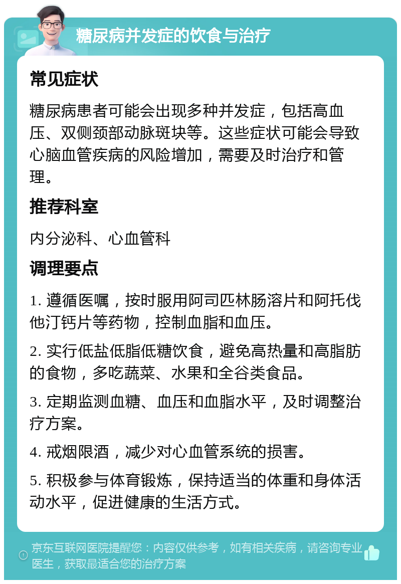 糖尿病并发症的饮食与治疗 常见症状 糖尿病患者可能会出现多种并发症，包括高血压、双侧颈部动脉斑块等。这些症状可能会导致心脑血管疾病的风险增加，需要及时治疗和管理。 推荐科室 内分泌科、心血管科 调理要点 1. 遵循医嘱，按时服用阿司匹林肠溶片和阿托伐他汀钙片等药物，控制血脂和血压。 2. 实行低盐低脂低糖饮食，避免高热量和高脂肪的食物，多吃蔬菜、水果和全谷类食品。 3. 定期监测血糖、血压和血脂水平，及时调整治疗方案。 4. 戒烟限酒，减少对心血管系统的损害。 5. 积极参与体育锻炼，保持适当的体重和身体活动水平，促进健康的生活方式。