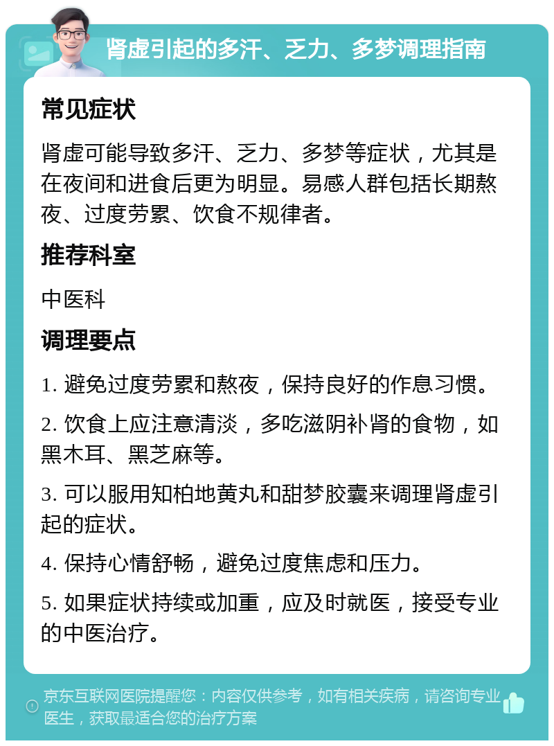 肾虚引起的多汗、乏力、多梦调理指南 常见症状 肾虚可能导致多汗、乏力、多梦等症状，尤其是在夜间和进食后更为明显。易感人群包括长期熬夜、过度劳累、饮食不规律者。 推荐科室 中医科 调理要点 1. 避免过度劳累和熬夜，保持良好的作息习惯。 2. 饮食上应注意清淡，多吃滋阴补肾的食物，如黑木耳、黑芝麻等。 3. 可以服用知柏地黄丸和甜梦胶囊来调理肾虚引起的症状。 4. 保持心情舒畅，避免过度焦虑和压力。 5. 如果症状持续或加重，应及时就医，接受专业的中医治疗。