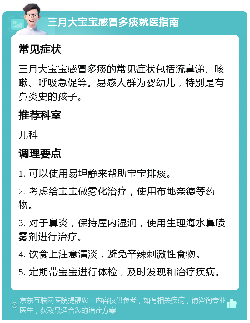 三月大宝宝感冒多痰就医指南 常见症状 三月大宝宝感冒多痰的常见症状包括流鼻涕、咳嗽、呼吸急促等。易感人群为婴幼儿，特别是有鼻炎史的孩子。 推荐科室 儿科 调理要点 1. 可以使用易坦静来帮助宝宝排痰。 2. 考虑给宝宝做雾化治疗，使用布地奈德等药物。 3. 对于鼻炎，保持屋内湿润，使用生理海水鼻喷雾剂进行治疗。 4. 饮食上注意清淡，避免辛辣刺激性食物。 5. 定期带宝宝进行体检，及时发现和治疗疾病。