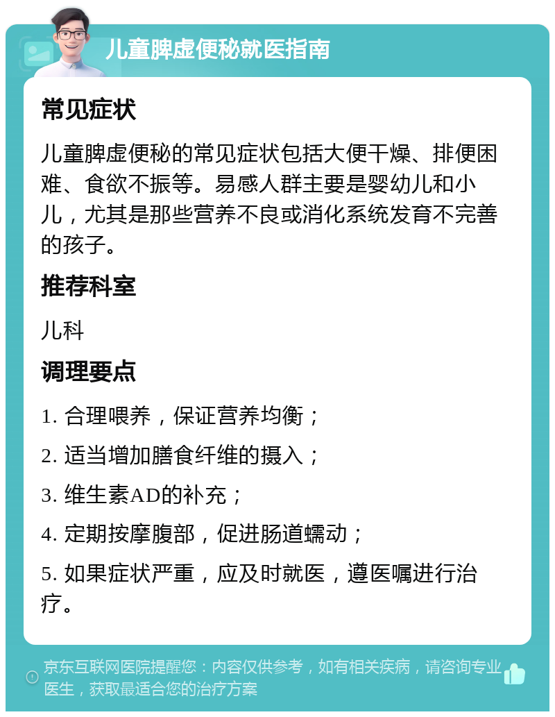 儿童脾虚便秘就医指南 常见症状 儿童脾虚便秘的常见症状包括大便干燥、排便困难、食欲不振等。易感人群主要是婴幼儿和小儿，尤其是那些营养不良或消化系统发育不完善的孩子。 推荐科室 儿科 调理要点 1. 合理喂养，保证营养均衡； 2. 适当增加膳食纤维的摄入； 3. 维生素AD的补充； 4. 定期按摩腹部，促进肠道蠕动； 5. 如果症状严重，应及时就医，遵医嘱进行治疗。