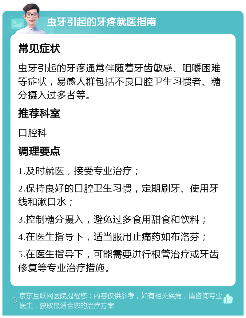 虫牙引起的牙疼就医指南 常见症状 虫牙引起的牙疼通常伴随着牙齿敏感、咀嚼困难等症状，易感人群包括不良口腔卫生习惯者、糖分摄入过多者等。 推荐科室 口腔科 调理要点 1.及时就医，接受专业治疗； 2.保持良好的口腔卫生习惯，定期刷牙、使用牙线和漱口水； 3.控制糖分摄入，避免过多食用甜食和饮料； 4.在医生指导下，适当服用止痛药如布洛芬； 5.在医生指导下，可能需要进行根管治疗或牙齿修复等专业治疗措施。