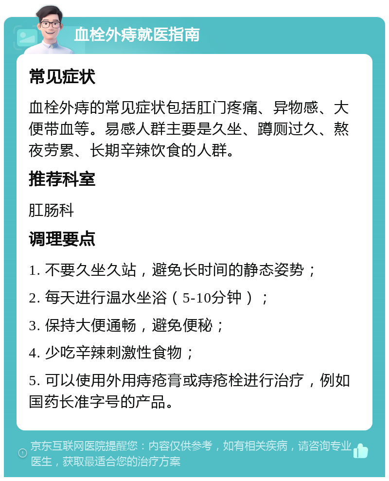 血栓外痔就医指南 常见症状 血栓外痔的常见症状包括肛门疼痛、异物感、大便带血等。易感人群主要是久坐、蹲厕过久、熬夜劳累、长期辛辣饮食的人群。 推荐科室 肛肠科 调理要点 1. 不要久坐久站，避免长时间的静态姿势； 2. 每天进行温水坐浴（5-10分钟）； 3. 保持大便通畅，避免便秘； 4. 少吃辛辣刺激性食物； 5. 可以使用外用痔疮膏或痔疮栓进行治疗，例如国药长准字号的产品。