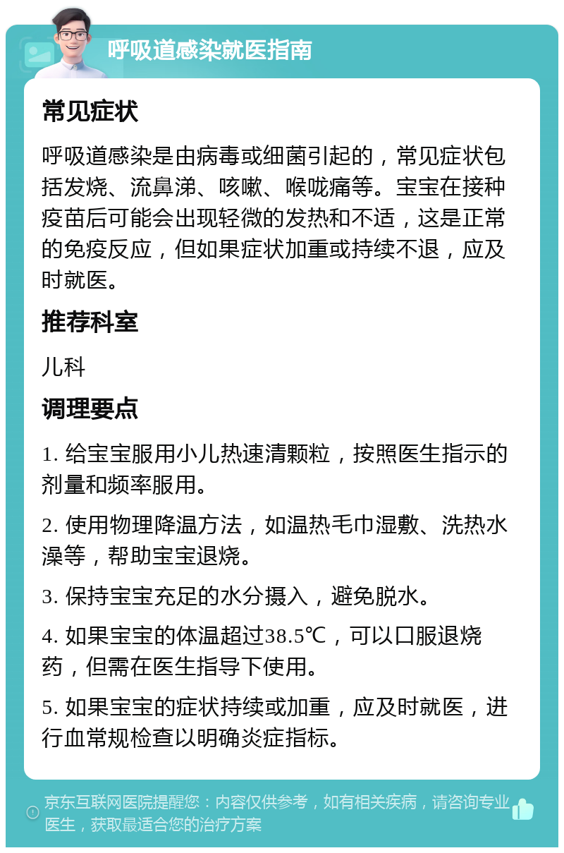 呼吸道感染就医指南 常见症状 呼吸道感染是由病毒或细菌引起的，常见症状包括发烧、流鼻涕、咳嗽、喉咙痛等。宝宝在接种疫苗后可能会出现轻微的发热和不适，这是正常的免疫反应，但如果症状加重或持续不退，应及时就医。 推荐科室 儿科 调理要点 1. 给宝宝服用小儿热速清颗粒，按照医生指示的剂量和频率服用。 2. 使用物理降温方法，如温热毛巾湿敷、洗热水澡等，帮助宝宝退烧。 3. 保持宝宝充足的水分摄入，避免脱水。 4. 如果宝宝的体温超过38.5℃，可以口服退烧药，但需在医生指导下使用。 5. 如果宝宝的症状持续或加重，应及时就医，进行血常规检查以明确炎症指标。