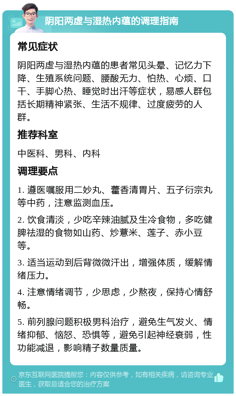 阴阳两虚与湿热内蕴的调理指南 常见症状 阴阳两虚与湿热内蕴的患者常见头晕、记忆力下降、生殖系统问题、腰酸无力、怕热、心烦、口干、手脚心热、睡觉时出汗等症状，易感人群包括长期精神紧张、生活不规律、过度疲劳的人群。 推荐科室 中医科、男科、内科 调理要点 1. 遵医嘱服用二妙丸、藿香清胃片、五子衍宗丸等中药，注意监测血压。 2. 饮食清淡，少吃辛辣油腻及生冷食物，多吃健脾祛湿的食物如山药、炒薏米、莲子、赤小豆等。 3. 适当运动到后背微微汗出，增强体质，缓解情绪压力。 4. 注意情绪调节，少思虑，少熬夜，保持心情舒畅。 5. 前列腺问题积极男科治疗，避免生气发火、情绪抑郁、恼怒、恐惧等，避免引起神经衰弱，性功能减退，影响精子数量质量。