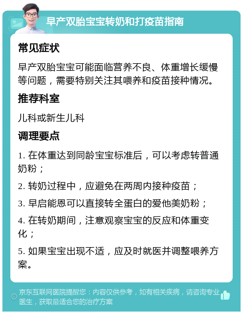 早产双胎宝宝转奶和打疫苗指南 常见症状 早产双胎宝宝可能面临营养不良、体重增长缓慢等问题，需要特别关注其喂养和疫苗接种情况。 推荐科室 儿科或新生儿科 调理要点 1. 在体重达到同龄宝宝标准后，可以考虑转普通奶粉； 2. 转奶过程中，应避免在两周内接种疫苗； 3. 早启能恩可以直接转全蛋白的爱他美奶粉； 4. 在转奶期间，注意观察宝宝的反应和体重变化； 5. 如果宝宝出现不适，应及时就医并调整喂养方案。