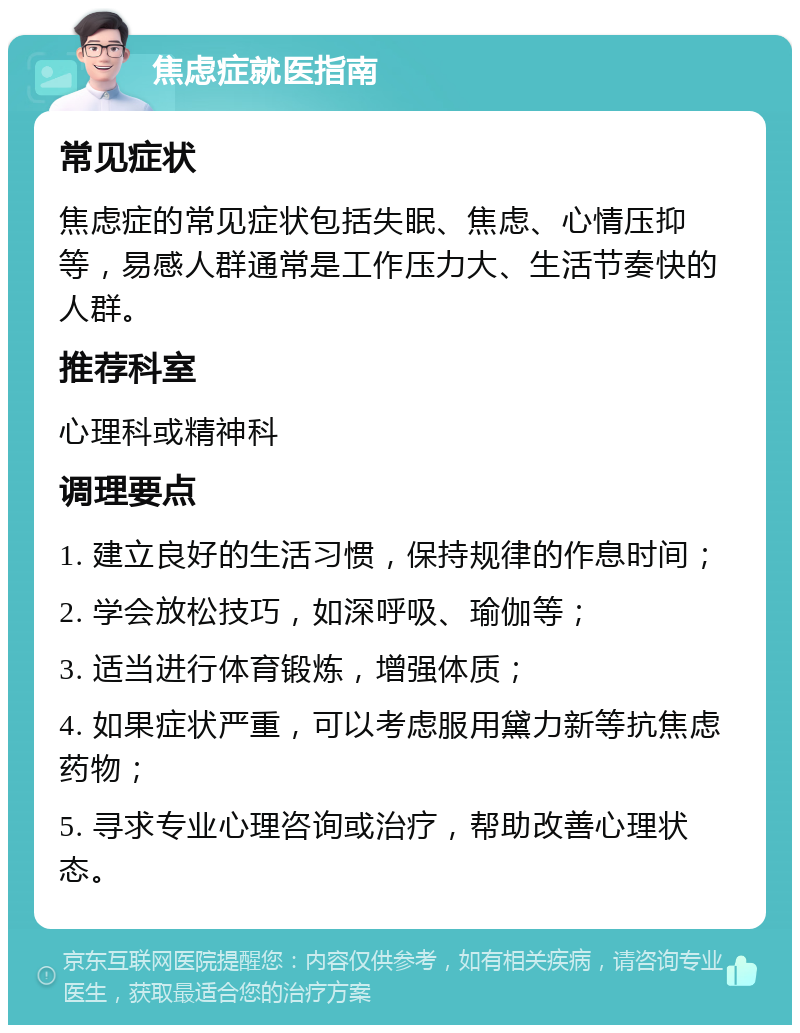 焦虑症就医指南 常见症状 焦虑症的常见症状包括失眠、焦虑、心情压抑等，易感人群通常是工作压力大、生活节奏快的人群。 推荐科室 心理科或精神科 调理要点 1. 建立良好的生活习惯，保持规律的作息时间； 2. 学会放松技巧，如深呼吸、瑜伽等； 3. 适当进行体育锻炼，增强体质； 4. 如果症状严重，可以考虑服用黛力新等抗焦虑药物； 5. 寻求专业心理咨询或治疗，帮助改善心理状态。