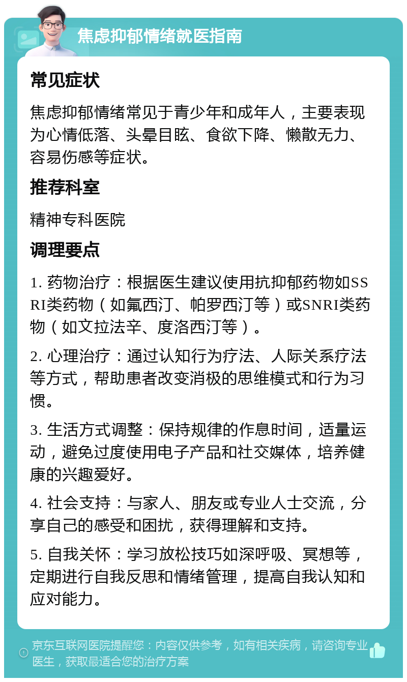 焦虑抑郁情绪就医指南 常见症状 焦虑抑郁情绪常见于青少年和成年人，主要表现为心情低落、头晕目眩、食欲下降、懒散无力、容易伤感等症状。 推荐科室 精神专科医院 调理要点 1. 药物治疗：根据医生建议使用抗抑郁药物如SSRI类药物（如氟西汀、帕罗西汀等）或SNRI类药物（如文拉法辛、度洛西汀等）。 2. 心理治疗：通过认知行为疗法、人际关系疗法等方式，帮助患者改变消极的思维模式和行为习惯。 3. 生活方式调整：保持规律的作息时间，适量运动，避免过度使用电子产品和社交媒体，培养健康的兴趣爱好。 4. 社会支持：与家人、朋友或专业人士交流，分享自己的感受和困扰，获得理解和支持。 5. 自我关怀：学习放松技巧如深呼吸、冥想等，定期进行自我反思和情绪管理，提高自我认知和应对能力。