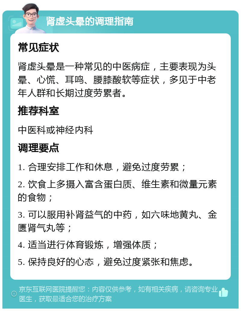 肾虚头晕的调理指南 常见症状 肾虚头晕是一种常见的中医病症，主要表现为头晕、心慌、耳鸣、腰膝酸软等症状，多见于中老年人群和长期过度劳累者。 推荐科室 中医科或神经内科 调理要点 1. 合理安排工作和休息，避免过度劳累； 2. 饮食上多摄入富含蛋白质、维生素和微量元素的食物； 3. 可以服用补肾益气的中药，如六味地黄丸、金匮肾气丸等； 4. 适当进行体育锻炼，增强体质； 5. 保持良好的心态，避免过度紧张和焦虑。