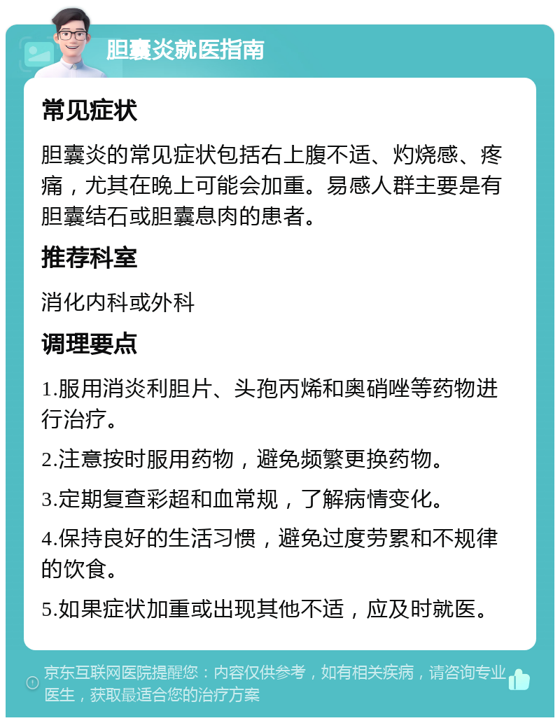 胆囊炎就医指南 常见症状 胆囊炎的常见症状包括右上腹不适、灼烧感、疼痛，尤其在晚上可能会加重。易感人群主要是有胆囊结石或胆囊息肉的患者。 推荐科室 消化内科或外科 调理要点 1.服用消炎利胆片、头孢丙烯和奥硝唑等药物进行治疗。 2.注意按时服用药物，避免频繁更换药物。 3.定期复查彩超和血常规，了解病情变化。 4.保持良好的生活习惯，避免过度劳累和不规律的饮食。 5.如果症状加重或出现其他不适，应及时就医。