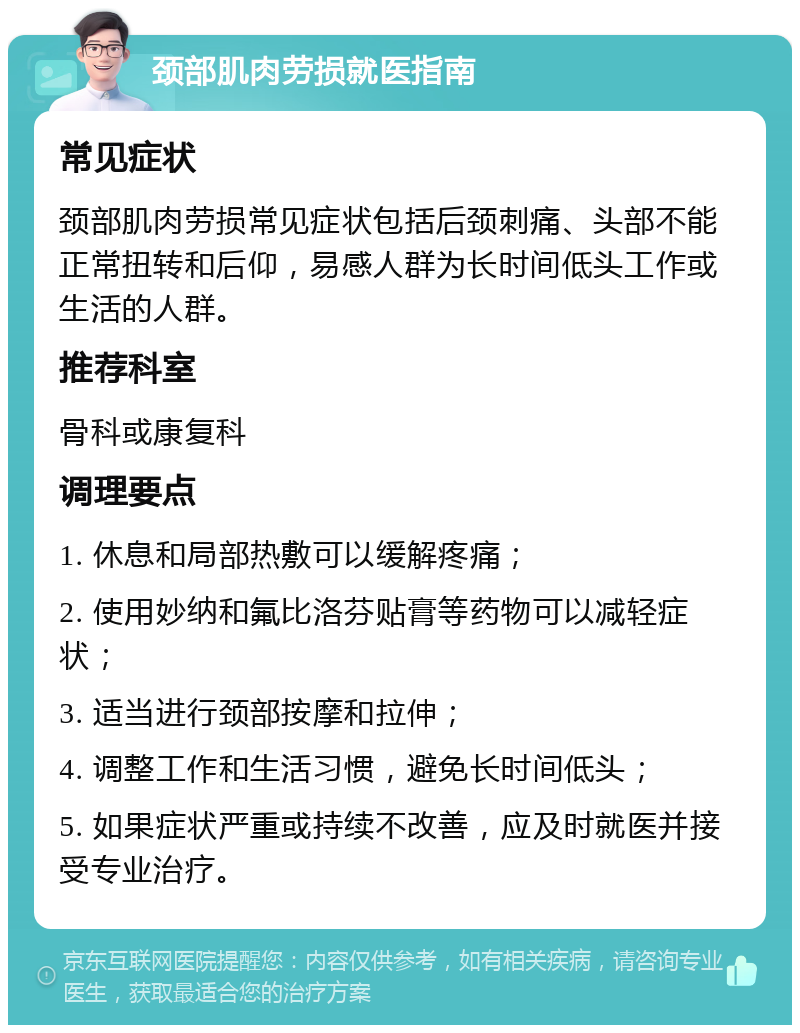 颈部肌肉劳损就医指南 常见症状 颈部肌肉劳损常见症状包括后颈刺痛、头部不能正常扭转和后仰，易感人群为长时间低头工作或生活的人群。 推荐科室 骨科或康复科 调理要点 1. 休息和局部热敷可以缓解疼痛； 2. 使用妙纳和氟比洛芬贴膏等药物可以减轻症状； 3. 适当进行颈部按摩和拉伸； 4. 调整工作和生活习惯，避免长时间低头； 5. 如果症状严重或持续不改善，应及时就医并接受专业治疗。