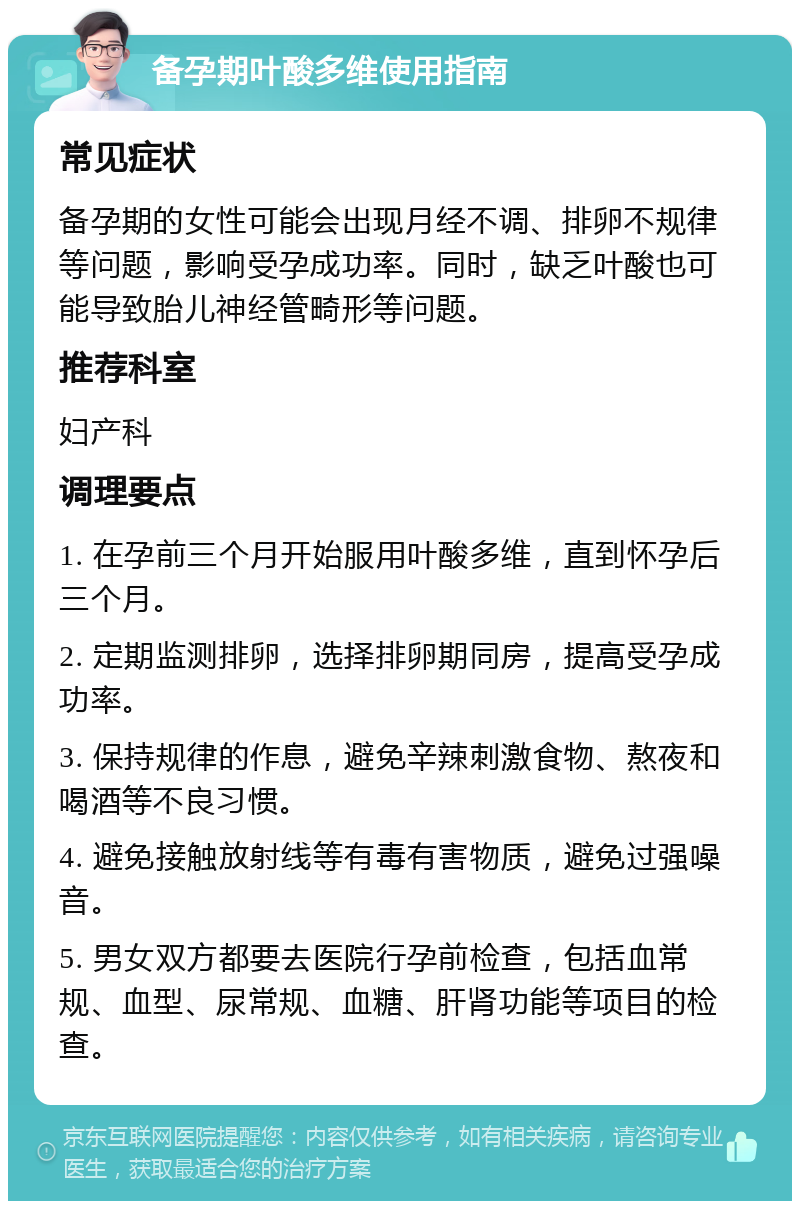 备孕期叶酸多维使用指南 常见症状 备孕期的女性可能会出现月经不调、排卵不规律等问题，影响受孕成功率。同时，缺乏叶酸也可能导致胎儿神经管畸形等问题。 推荐科室 妇产科 调理要点 1. 在孕前三个月开始服用叶酸多维，直到怀孕后三个月。 2. 定期监测排卵，选择排卵期同房，提高受孕成功率。 3. 保持规律的作息，避免辛辣刺激食物、熬夜和喝酒等不良习惯。 4. 避免接触放射线等有毒有害物质，避免过强噪音。 5. 男女双方都要去医院行孕前检查，包括血常规、血型、尿常规、血糖、肝肾功能等项目的检查。