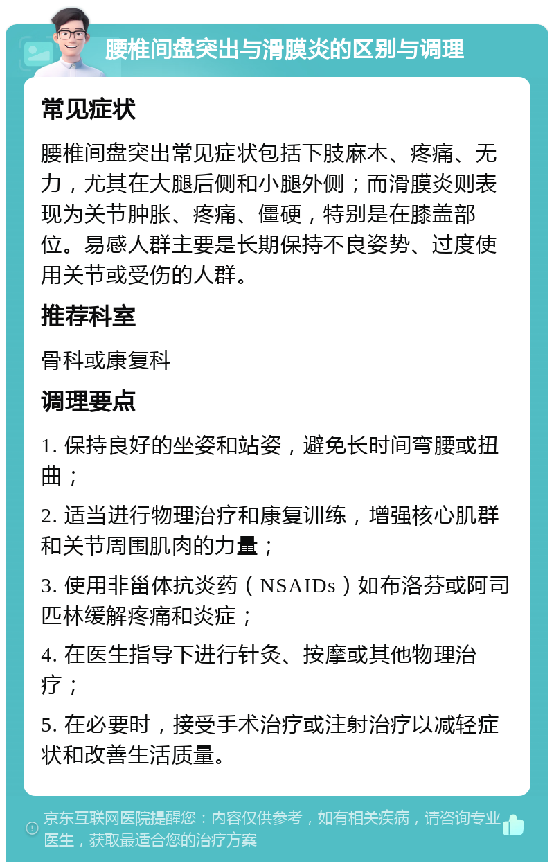 腰椎间盘突出与滑膜炎的区别与调理 常见症状 腰椎间盘突出常见症状包括下肢麻木、疼痛、无力，尤其在大腿后侧和小腿外侧；而滑膜炎则表现为关节肿胀、疼痛、僵硬，特别是在膝盖部位。易感人群主要是长期保持不良姿势、过度使用关节或受伤的人群。 推荐科室 骨科或康复科 调理要点 1. 保持良好的坐姿和站姿，避免长时间弯腰或扭曲； 2. 适当进行物理治疗和康复训练，增强核心肌群和关节周围肌肉的力量； 3. 使用非甾体抗炎药（NSAIDs）如布洛芬或阿司匹林缓解疼痛和炎症； 4. 在医生指导下进行针灸、按摩或其他物理治疗； 5. 在必要时，接受手术治疗或注射治疗以减轻症状和改善生活质量。