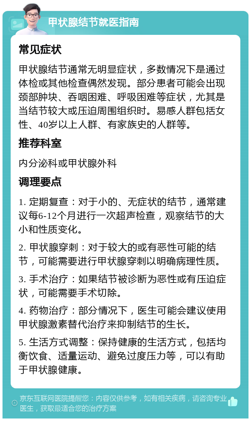 甲状腺结节就医指南 常见症状 甲状腺结节通常无明显症状，多数情况下是通过体检或其他检查偶然发现。部分患者可能会出现颈部肿块、吞咽困难、呼吸困难等症状，尤其是当结节较大或压迫周围组织时。易感人群包括女性、40岁以上人群、有家族史的人群等。 推荐科室 内分泌科或甲状腺外科 调理要点 1. 定期复查：对于小的、无症状的结节，通常建议每6-12个月进行一次超声检查，观察结节的大小和性质变化。 2. 甲状腺穿刺：对于较大的或有恶性可能的结节，可能需要进行甲状腺穿刺以明确病理性质。 3. 手术治疗：如果结节被诊断为恶性或有压迫症状，可能需要手术切除。 4. 药物治疗：部分情况下，医生可能会建议使用甲状腺激素替代治疗来抑制结节的生长。 5. 生活方式调整：保持健康的生活方式，包括均衡饮食、适量运动、避免过度压力等，可以有助于甲状腺健康。