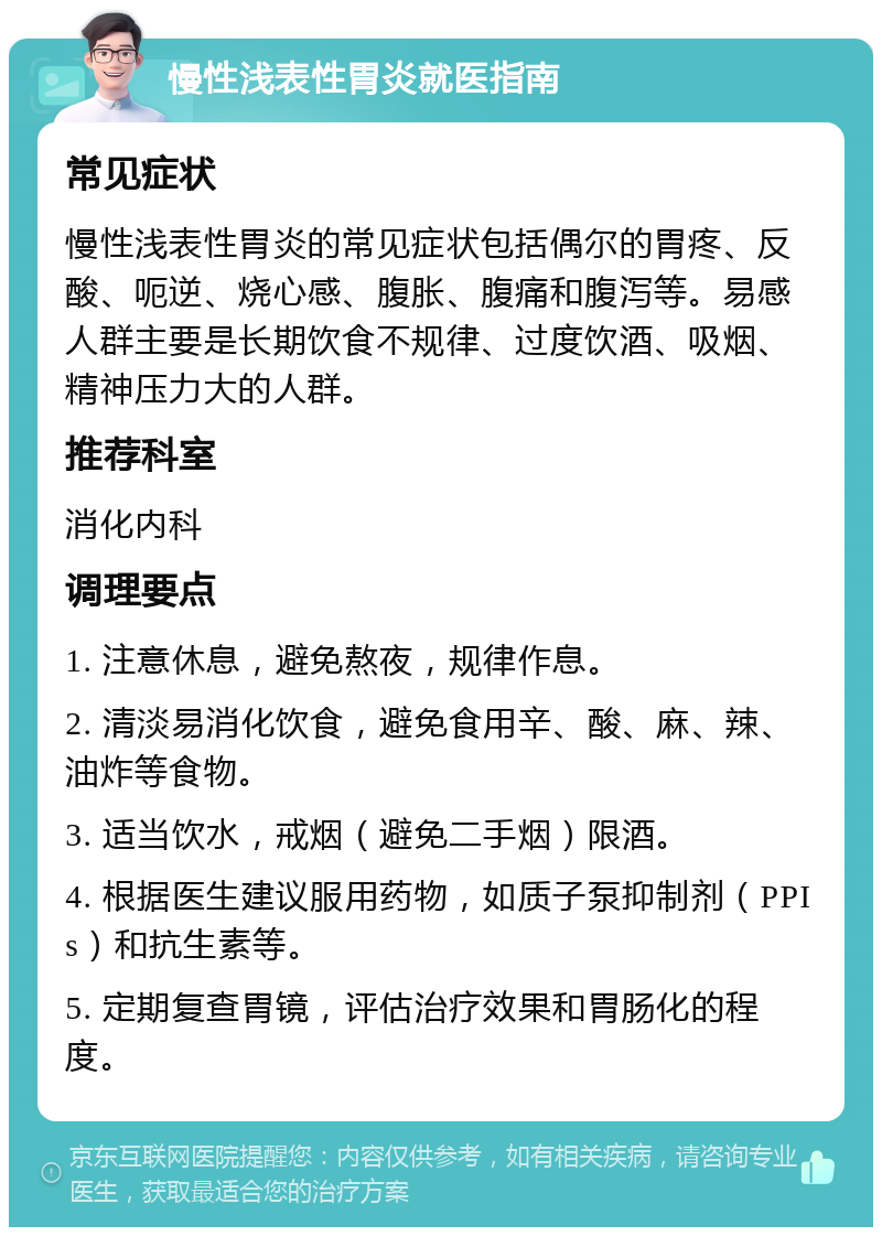 慢性浅表性胃炎就医指南 常见症状 慢性浅表性胃炎的常见症状包括偶尔的胃疼、反酸、呃逆、烧心感、腹胀、腹痛和腹泻等。易感人群主要是长期饮食不规律、过度饮酒、吸烟、精神压力大的人群。 推荐科室 消化内科 调理要点 1. 注意休息，避免熬夜，规律作息。 2. 清淡易消化饮食，避免食用辛、酸、麻、辣、油炸等食物。 3. 适当饮水，戒烟（避免二手烟）限酒。 4. 根据医生建议服用药物，如质子泵抑制剂（PPIs）和抗生素等。 5. 定期复查胃镜，评估治疗效果和胃肠化的程度。