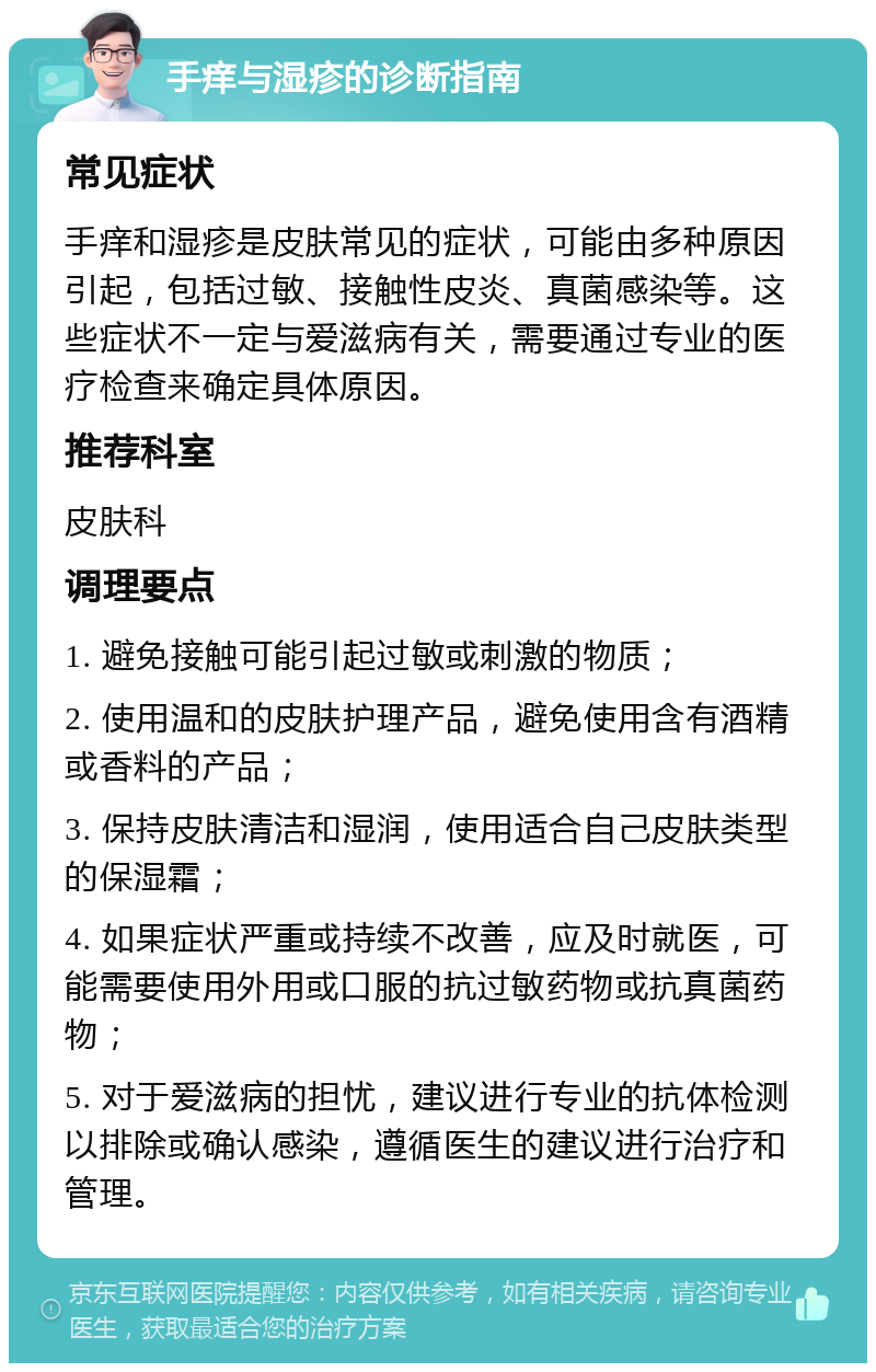 手痒与湿疹的诊断指南 常见症状 手痒和湿疹是皮肤常见的症状，可能由多种原因引起，包括过敏、接触性皮炎、真菌感染等。这些症状不一定与爱滋病有关，需要通过专业的医疗检查来确定具体原因。 推荐科室 皮肤科 调理要点 1. 避免接触可能引起过敏或刺激的物质； 2. 使用温和的皮肤护理产品，避免使用含有酒精或香料的产品； 3. 保持皮肤清洁和湿润，使用适合自己皮肤类型的保湿霜； 4. 如果症状严重或持续不改善，应及时就医，可能需要使用外用或口服的抗过敏药物或抗真菌药物； 5. 对于爱滋病的担忧，建议进行专业的抗体检测以排除或确认感染，遵循医生的建议进行治疗和管理。