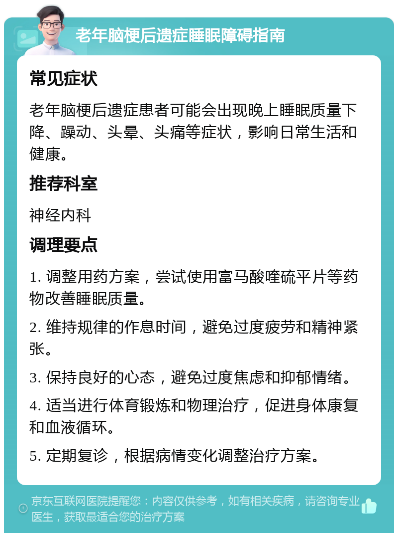 老年脑梗后遗症睡眠障碍指南 常见症状 老年脑梗后遗症患者可能会出现晚上睡眠质量下降、躁动、头晕、头痛等症状，影响日常生活和健康。 推荐科室 神经内科 调理要点 1. 调整用药方案，尝试使用富马酸喹硫平片等药物改善睡眠质量。 2. 维持规律的作息时间，避免过度疲劳和精神紧张。 3. 保持良好的心态，避免过度焦虑和抑郁情绪。 4. 适当进行体育锻炼和物理治疗，促进身体康复和血液循环。 5. 定期复诊，根据病情变化调整治疗方案。