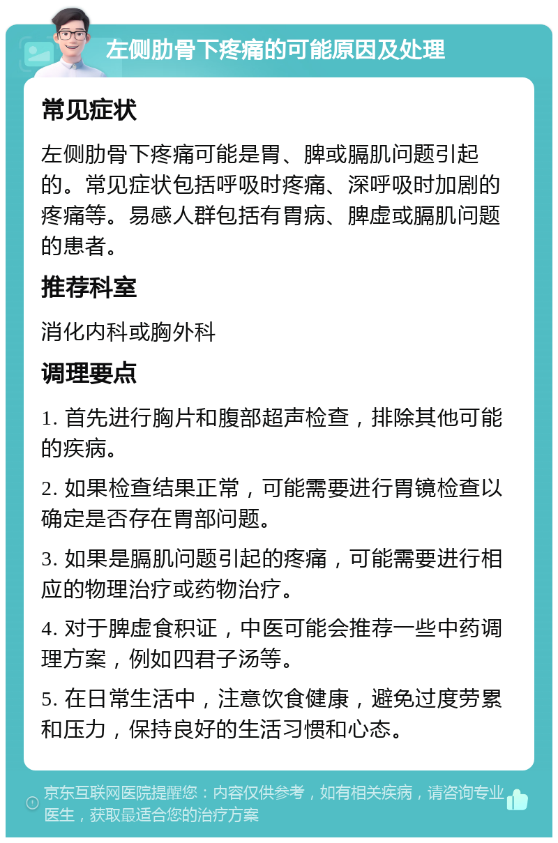 左侧肋骨下疼痛的可能原因及处理 常见症状 左侧肋骨下疼痛可能是胃、脾或膈肌问题引起的。常见症状包括呼吸时疼痛、深呼吸时加剧的疼痛等。易感人群包括有胃病、脾虚或膈肌问题的患者。 推荐科室 消化内科或胸外科 调理要点 1. 首先进行胸片和腹部超声检查，排除其他可能的疾病。 2. 如果检查结果正常，可能需要进行胃镜检查以确定是否存在胃部问题。 3. 如果是膈肌问题引起的疼痛，可能需要进行相应的物理治疗或药物治疗。 4. 对于脾虚食积证，中医可能会推荐一些中药调理方案，例如四君子汤等。 5. 在日常生活中，注意饮食健康，避免过度劳累和压力，保持良好的生活习惯和心态。