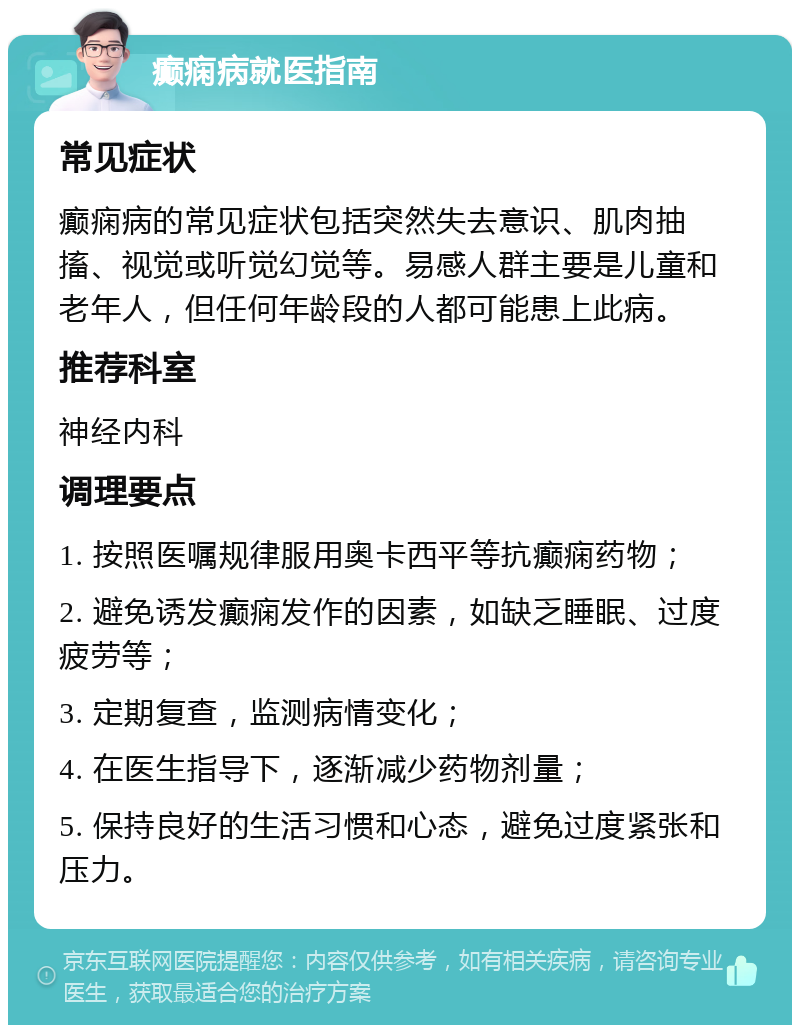 癫痫病就医指南 常见症状 癫痫病的常见症状包括突然失去意识、肌肉抽搐、视觉或听觉幻觉等。易感人群主要是儿童和老年人，但任何年龄段的人都可能患上此病。 推荐科室 神经内科 调理要点 1. 按照医嘱规律服用奥卡西平等抗癫痫药物； 2. 避免诱发癫痫发作的因素，如缺乏睡眠、过度疲劳等； 3. 定期复查，监测病情变化； 4. 在医生指导下，逐渐减少药物剂量； 5. 保持良好的生活习惯和心态，避免过度紧张和压力。