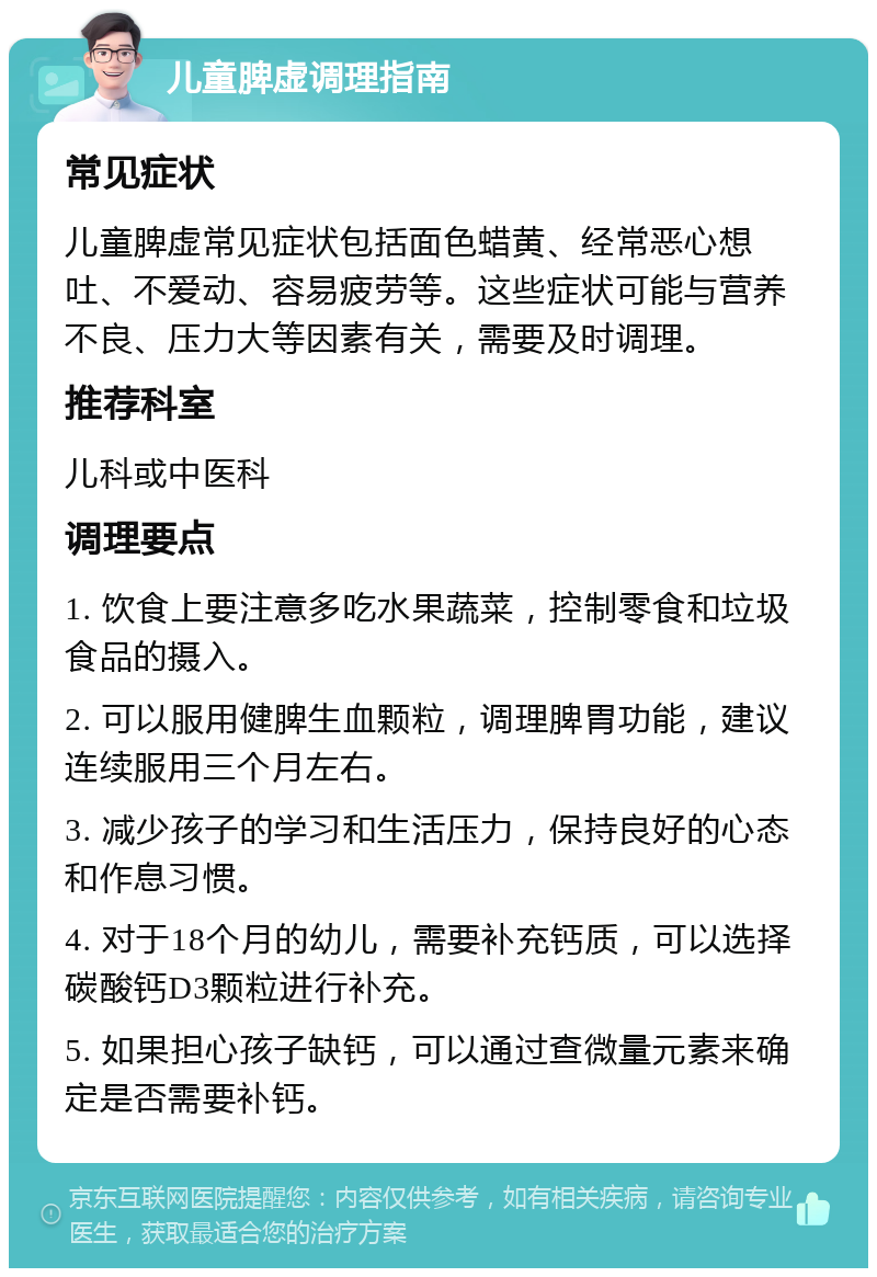 儿童脾虚调理指南 常见症状 儿童脾虚常见症状包括面色蜡黄、经常恶心想吐、不爱动、容易疲劳等。这些症状可能与营养不良、压力大等因素有关，需要及时调理。 推荐科室 儿科或中医科 调理要点 1. 饮食上要注意多吃水果蔬菜，控制零食和垃圾食品的摄入。 2. 可以服用健脾生血颗粒，调理脾胃功能，建议连续服用三个月左右。 3. 减少孩子的学习和生活压力，保持良好的心态和作息习惯。 4. 对于18个月的幼儿，需要补充钙质，可以选择碳酸钙D3颗粒进行补充。 5. 如果担心孩子缺钙，可以通过查微量元素来确定是否需要补钙。