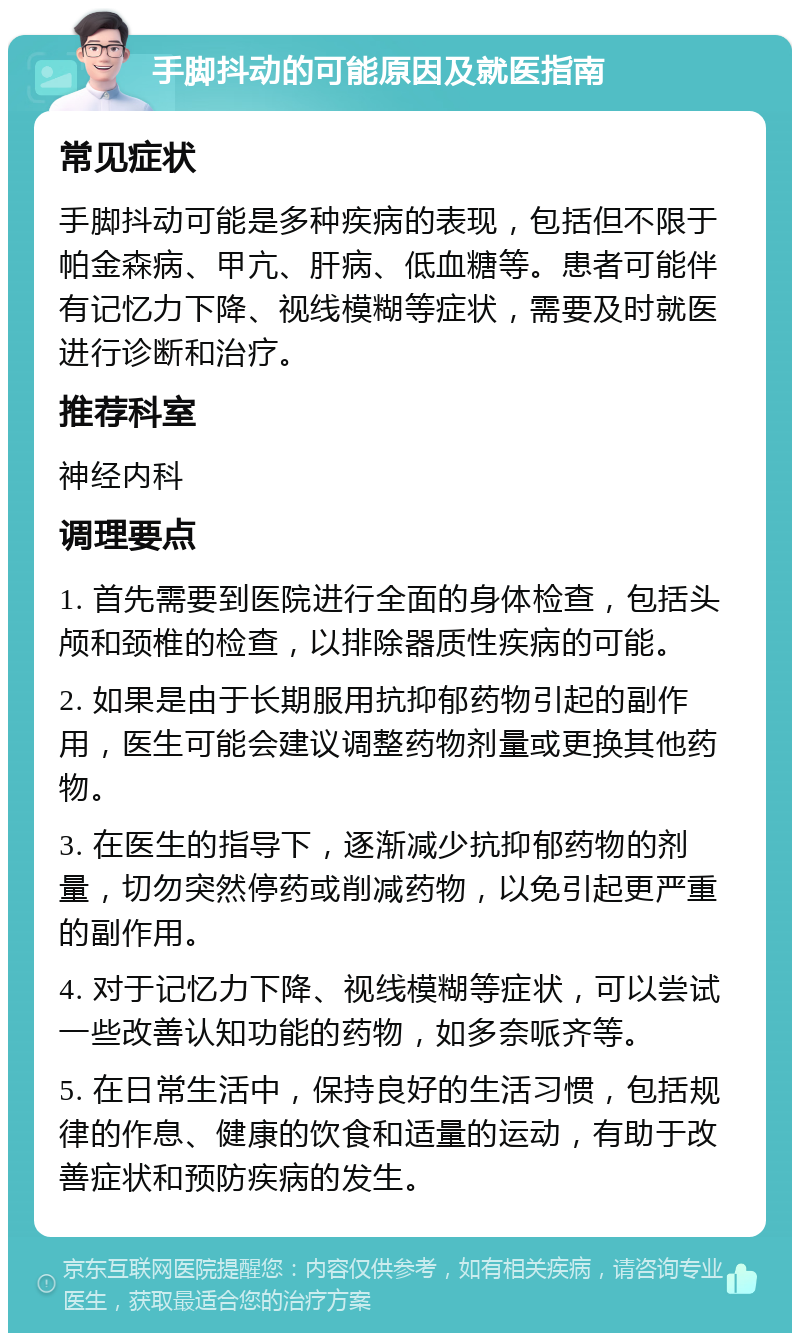 手脚抖动的可能原因及就医指南 常见症状 手脚抖动可能是多种疾病的表现，包括但不限于帕金森病、甲亢、肝病、低血糖等。患者可能伴有记忆力下降、视线模糊等症状，需要及时就医进行诊断和治疗。 推荐科室 神经内科 调理要点 1. 首先需要到医院进行全面的身体检查，包括头颅和颈椎的检查，以排除器质性疾病的可能。 2. 如果是由于长期服用抗抑郁药物引起的副作用，医生可能会建议调整药物剂量或更换其他药物。 3. 在医生的指导下，逐渐减少抗抑郁药物的剂量，切勿突然停药或削减药物，以免引起更严重的副作用。 4. 对于记忆力下降、视线模糊等症状，可以尝试一些改善认知功能的药物，如多奈哌齐等。 5. 在日常生活中，保持良好的生活习惯，包括规律的作息、健康的饮食和适量的运动，有助于改善症状和预防疾病的发生。