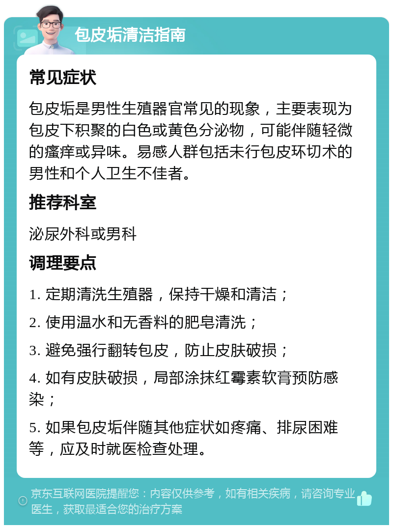 包皮垢清洁指南 常见症状 包皮垢是男性生殖器官常见的现象，主要表现为包皮下积聚的白色或黄色分泌物，可能伴随轻微的瘙痒或异味。易感人群包括未行包皮环切术的男性和个人卫生不佳者。 推荐科室 泌尿外科或男科 调理要点 1. 定期清洗生殖器，保持干燥和清洁； 2. 使用温水和无香料的肥皂清洗； 3. 避免强行翻转包皮，防止皮肤破损； 4. 如有皮肤破损，局部涂抹红霉素软膏预防感染； 5. 如果包皮垢伴随其他症状如疼痛、排尿困难等，应及时就医检查处理。