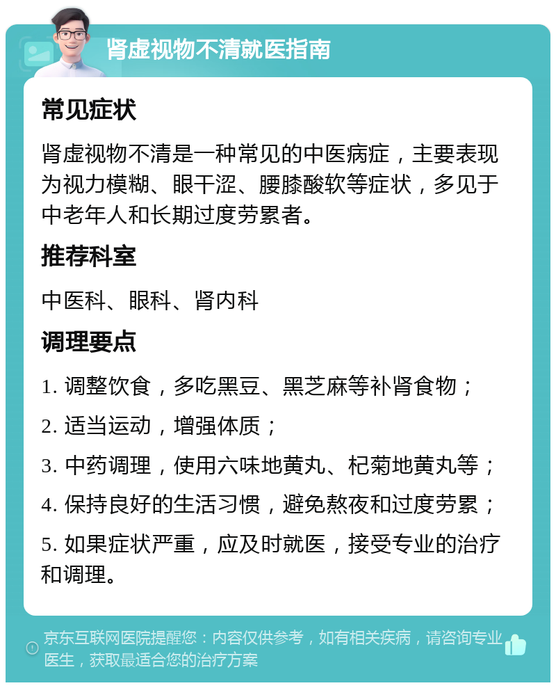 肾虚视物不清就医指南 常见症状 肾虚视物不清是一种常见的中医病症，主要表现为视力模糊、眼干涩、腰膝酸软等症状，多见于中老年人和长期过度劳累者。 推荐科室 中医科、眼科、肾内科 调理要点 1. 调整饮食，多吃黑豆、黑芝麻等补肾食物； 2. 适当运动，增强体质； 3. 中药调理，使用六味地黄丸、杞菊地黄丸等； 4. 保持良好的生活习惯，避免熬夜和过度劳累； 5. 如果症状严重，应及时就医，接受专业的治疗和调理。