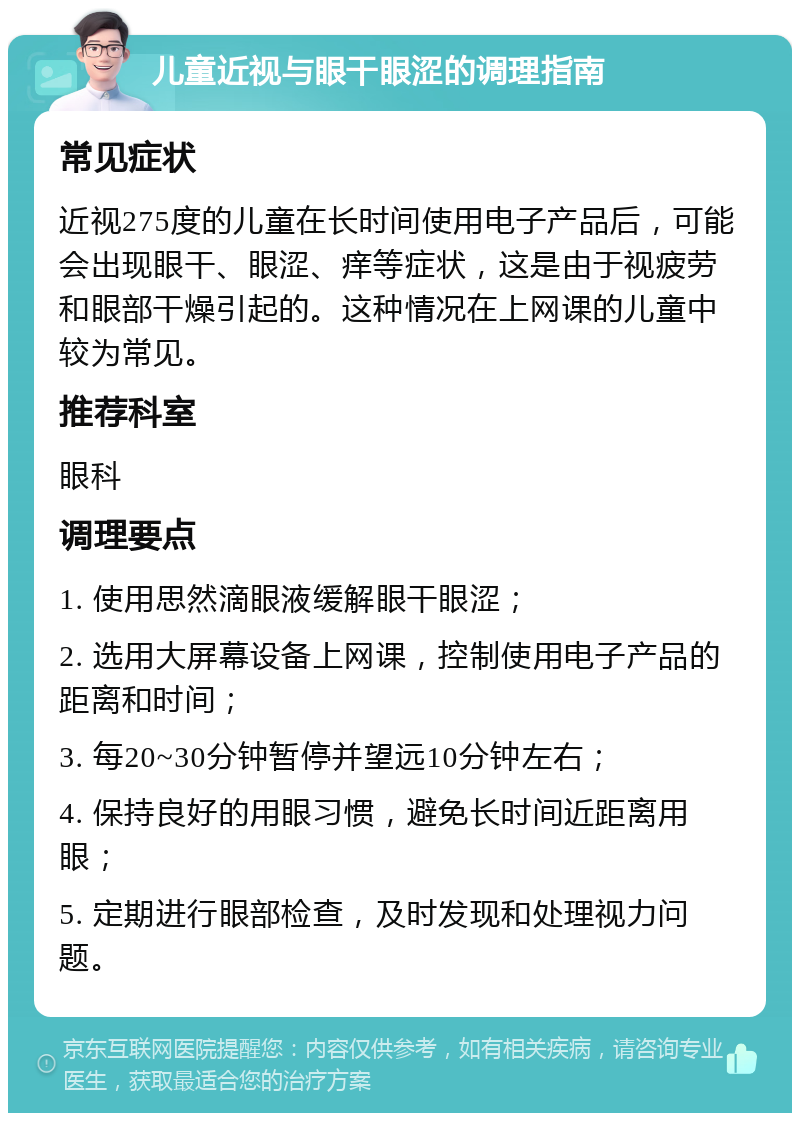 儿童近视与眼干眼涩的调理指南 常见症状 近视275度的儿童在长时间使用电子产品后，可能会出现眼干、眼涩、痒等症状，这是由于视疲劳和眼部干燥引起的。这种情况在上网课的儿童中较为常见。 推荐科室 眼科 调理要点 1. 使用思然滴眼液缓解眼干眼涩； 2. 选用大屏幕设备上网课，控制使用电子产品的距离和时间； 3. 每20~30分钟暂停并望远10分钟左右； 4. 保持良好的用眼习惯，避免长时间近距离用眼； 5. 定期进行眼部检查，及时发现和处理视力问题。