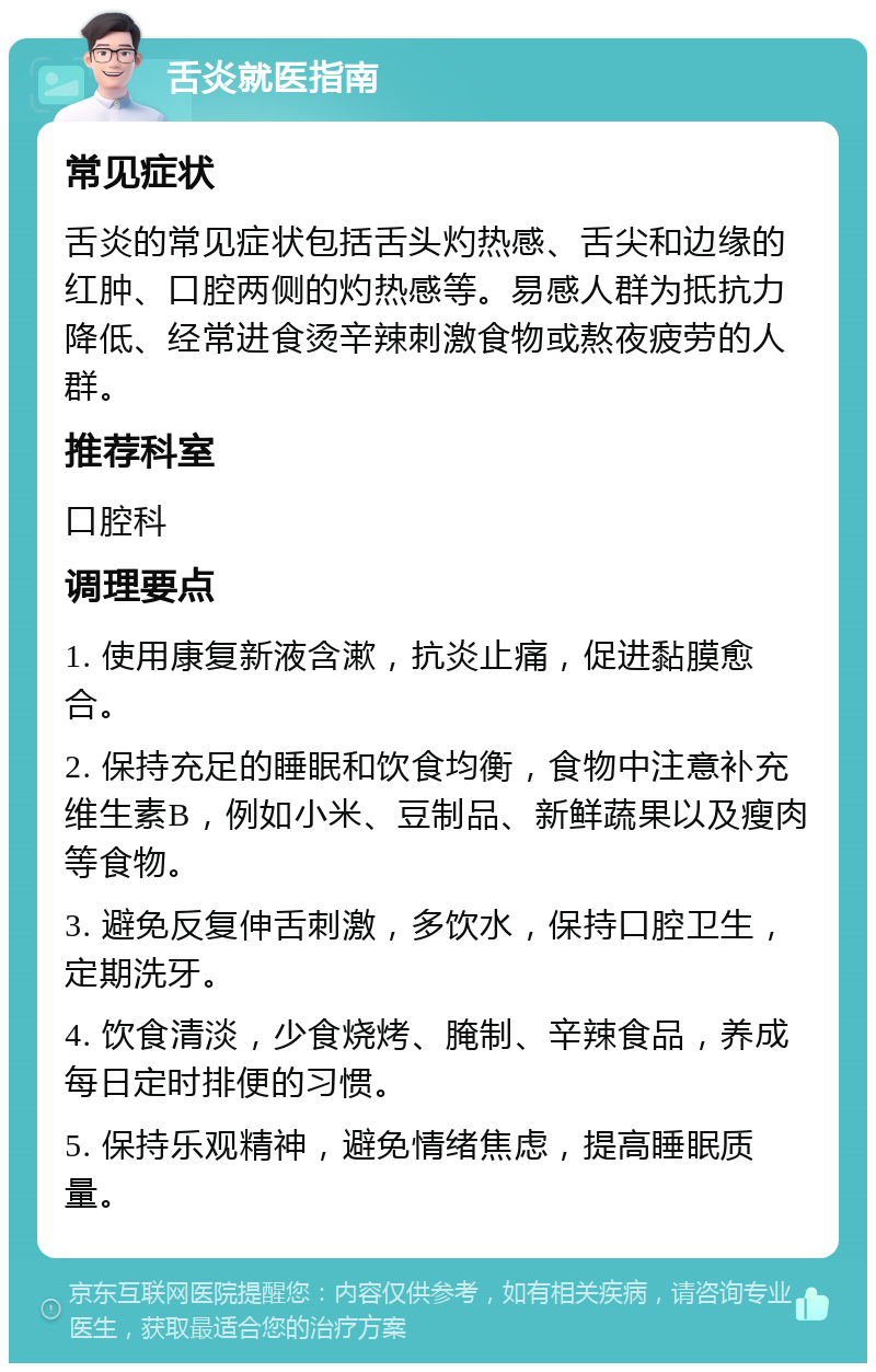 舌炎就医指南 常见症状 舌炎的常见症状包括舌头灼热感、舌尖和边缘的红肿、口腔两侧的灼热感等。易感人群为抵抗力降低、经常进食烫辛辣刺激食物或熬夜疲劳的人群。 推荐科室 口腔科 调理要点 1. 使用康复新液含漱，抗炎止痛，促进黏膜愈合。 2. 保持充足的睡眠和饮食均衡，食物中注意补充维生素B，例如小米、豆制品、新鲜蔬果以及瘦肉等食物。 3. 避免反复伸舌刺激，多饮水，保持口腔卫生，定期洗牙。 4. 饮食清淡，少食烧烤、腌制、辛辣食品，养成每日定时排便的习惯。 5. 保持乐观精神，避免情绪焦虑，提高睡眠质量。