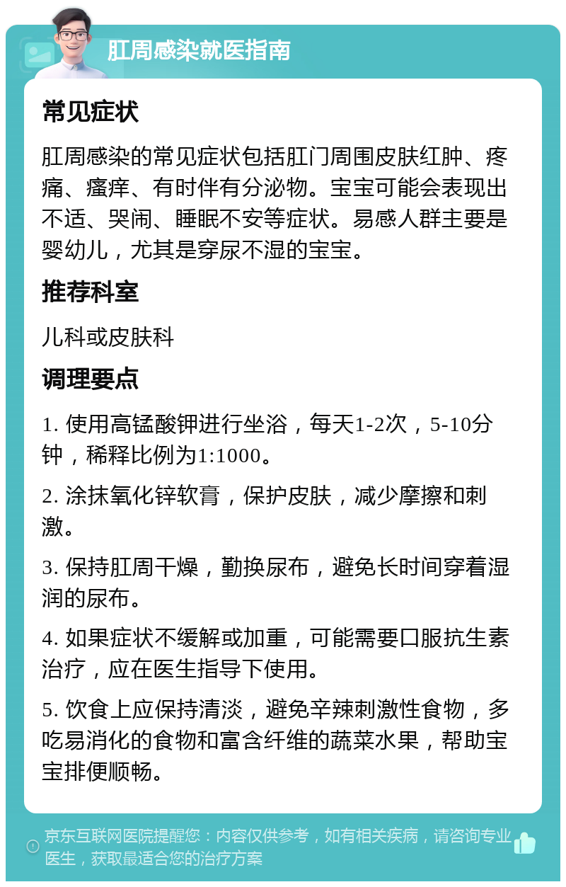 肛周感染就医指南 常见症状 肛周感染的常见症状包括肛门周围皮肤红肿、疼痛、瘙痒、有时伴有分泌物。宝宝可能会表现出不适、哭闹、睡眠不安等症状。易感人群主要是婴幼儿，尤其是穿尿不湿的宝宝。 推荐科室 儿科或皮肤科 调理要点 1. 使用高锰酸钾进行坐浴，每天1-2次，5-10分钟，稀释比例为1:1000。 2. 涂抹氧化锌软膏，保护皮肤，减少摩擦和刺激。 3. 保持肛周干燥，勤换尿布，避免长时间穿着湿润的尿布。 4. 如果症状不缓解或加重，可能需要口服抗生素治疗，应在医生指导下使用。 5. 饮食上应保持清淡，避免辛辣刺激性食物，多吃易消化的食物和富含纤维的蔬菜水果，帮助宝宝排便顺畅。