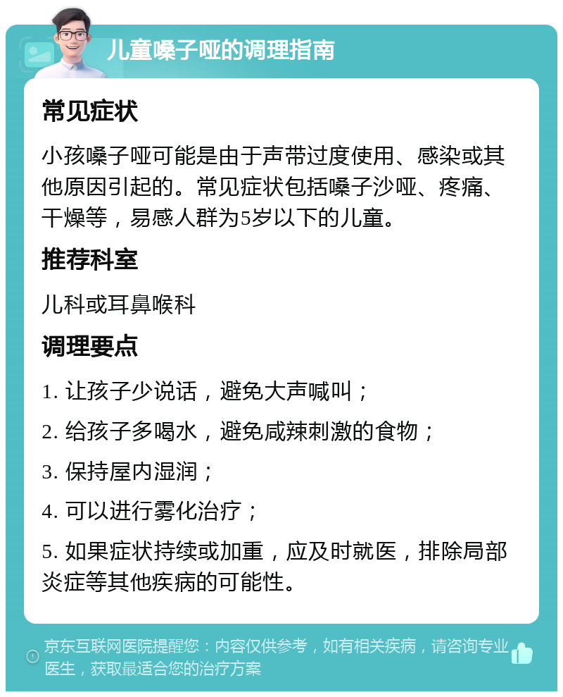 儿童嗓子哑的调理指南 常见症状 小孩嗓子哑可能是由于声带过度使用、感染或其他原因引起的。常见症状包括嗓子沙哑、疼痛、干燥等，易感人群为5岁以下的儿童。 推荐科室 儿科或耳鼻喉科 调理要点 1. 让孩子少说话，避免大声喊叫； 2. 给孩子多喝水，避免咸辣刺激的食物； 3. 保持屋内湿润； 4. 可以进行雾化治疗； 5. 如果症状持续或加重，应及时就医，排除局部炎症等其他疾病的可能性。