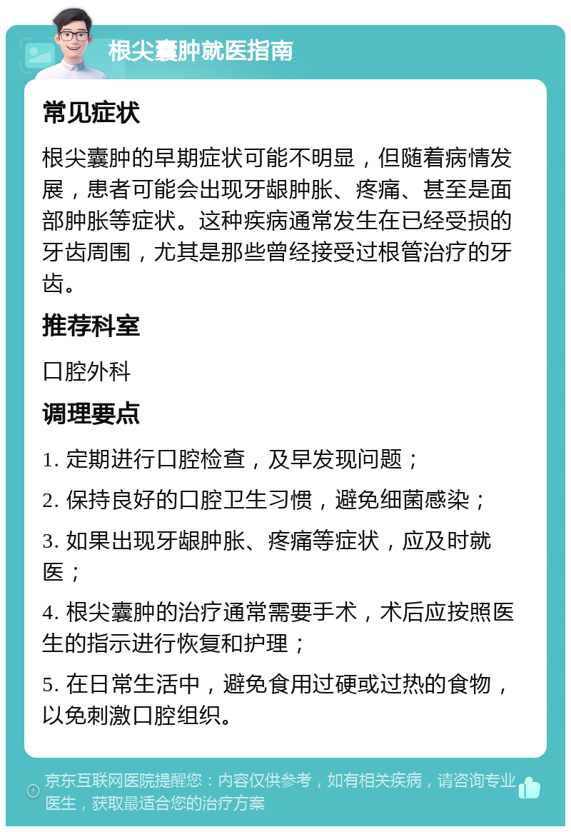 根尖囊肿就医指南 常见症状 根尖囊肿的早期症状可能不明显，但随着病情发展，患者可能会出现牙龈肿胀、疼痛、甚至是面部肿胀等症状。这种疾病通常发生在已经受损的牙齿周围，尤其是那些曾经接受过根管治疗的牙齿。 推荐科室 口腔外科 调理要点 1. 定期进行口腔检查，及早发现问题； 2. 保持良好的口腔卫生习惯，避免细菌感染； 3. 如果出现牙龈肿胀、疼痛等症状，应及时就医； 4. 根尖囊肿的治疗通常需要手术，术后应按照医生的指示进行恢复和护理； 5. 在日常生活中，避免食用过硬或过热的食物，以免刺激口腔组织。