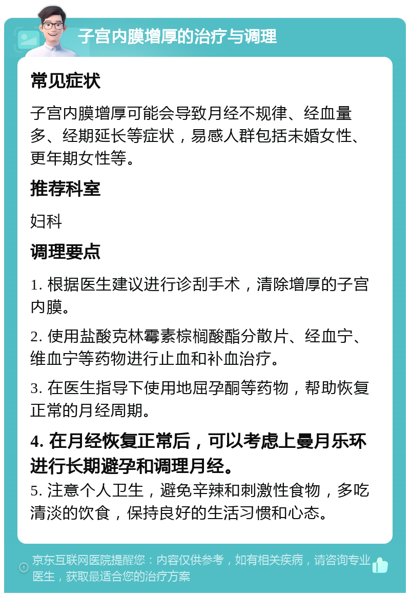 子宫内膜增厚的治疗与调理 常见症状 子宫内膜增厚可能会导致月经不规律、经血量多、经期延长等症状，易感人群包括未婚女性、更年期女性等。 推荐科室 妇科 调理要点 1. 根据医生建议进行诊刮手术，清除增厚的子宫内膜。 2. 使用盐酸克林霉素棕榈酸酯分散片、经血宁、维血宁等药物进行止血和补血治疗。 3. 在医生指导下使用地屈孕酮等药物，帮助恢复正常的月经周期。 4. 在月经恢复正常后，可以考虑上曼月乐环进行长期避孕和调理月经。 5. 注意个人卫生，避免辛辣和刺激性食物，多吃清淡的饮食，保持良好的生活习惯和心态。