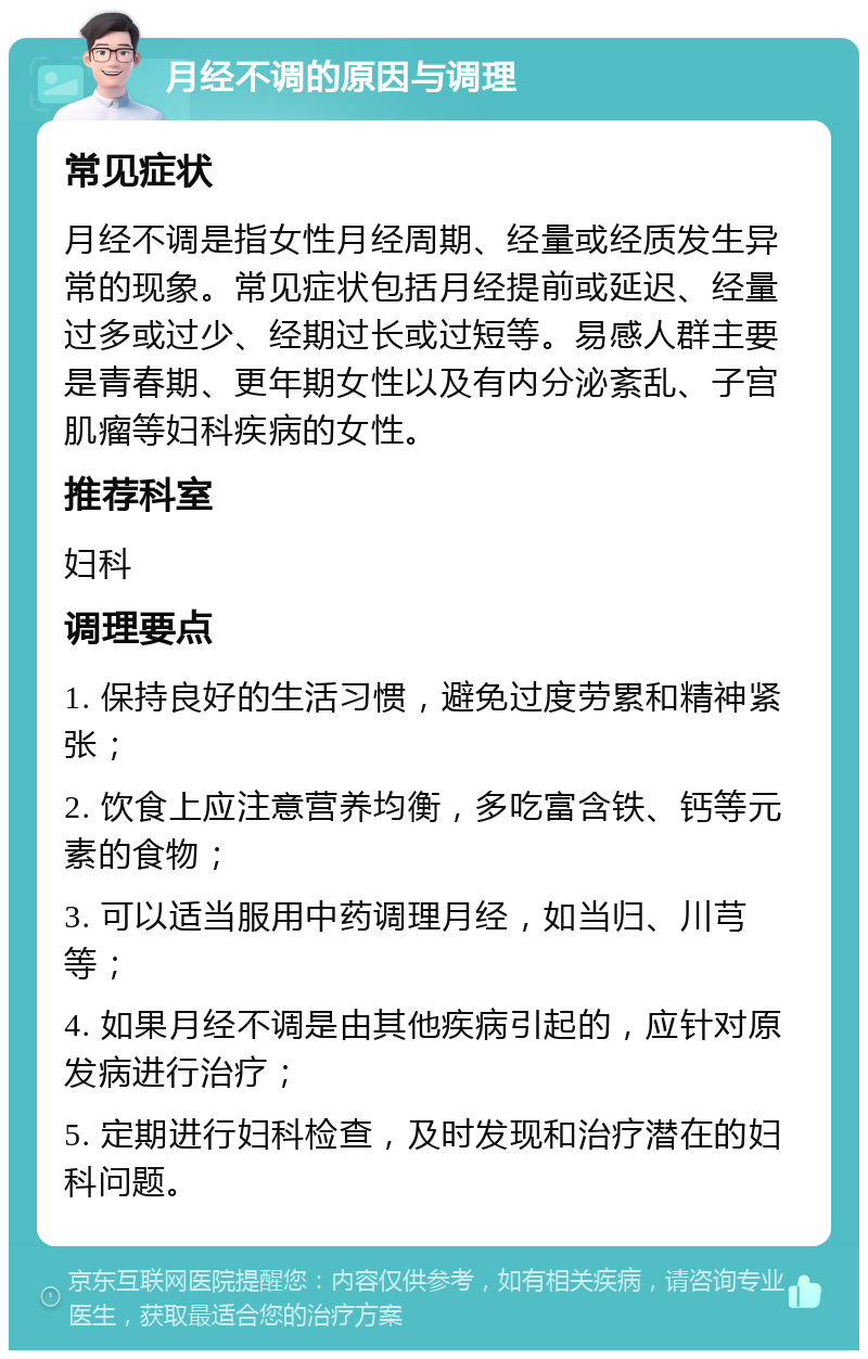 月经不调的原因与调理 常见症状 月经不调是指女性月经周期、经量或经质发生异常的现象。常见症状包括月经提前或延迟、经量过多或过少、经期过长或过短等。易感人群主要是青春期、更年期女性以及有内分泌紊乱、子宫肌瘤等妇科疾病的女性。 推荐科室 妇科 调理要点 1. 保持良好的生活习惯，避免过度劳累和精神紧张； 2. 饮食上应注意营养均衡，多吃富含铁、钙等元素的食物； 3. 可以适当服用中药调理月经，如当归、川芎等； 4. 如果月经不调是由其他疾病引起的，应针对原发病进行治疗； 5. 定期进行妇科检查，及时发现和治疗潜在的妇科问题。