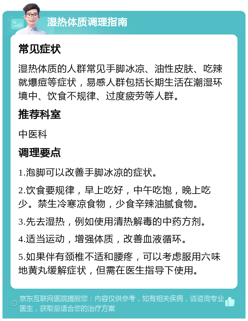 湿热体质调理指南 常见症状 湿热体质的人群常见手脚冰凉、油性皮肤、吃辣就爆痘等症状，易感人群包括长期生活在潮湿环境中、饮食不规律、过度疲劳等人群。 推荐科室 中医科 调理要点 1.泡脚可以改善手脚冰凉的症状。 2.饮食要规律，早上吃好，中午吃饱，晚上吃少。禁生冷寒凉食物，少食辛辣油腻食物。 3.先去湿热，例如使用清热解毒的中药方剂。 4.适当运动，增强体质，改善血液循环。 5.如果伴有颈椎不适和腰疼，可以考虑服用六味地黄丸缓解症状，但需在医生指导下使用。