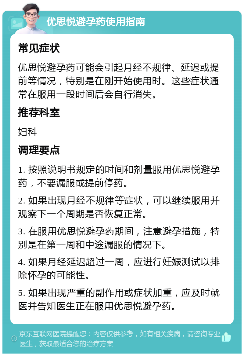 优思悦避孕药使用指南 常见症状 优思悦避孕药可能会引起月经不规律、延迟或提前等情况，特别是在刚开始使用时。这些症状通常在服用一段时间后会自行消失。 推荐科室 妇科 调理要点 1. 按照说明书规定的时间和剂量服用优思悦避孕药，不要漏服或提前停药。 2. 如果出现月经不规律等症状，可以继续服用并观察下一个周期是否恢复正常。 3. 在服用优思悦避孕药期间，注意避孕措施，特别是在第一周和中途漏服的情况下。 4. 如果月经延迟超过一周，应进行妊娠测试以排除怀孕的可能性。 5. 如果出现严重的副作用或症状加重，应及时就医并告知医生正在服用优思悦避孕药。