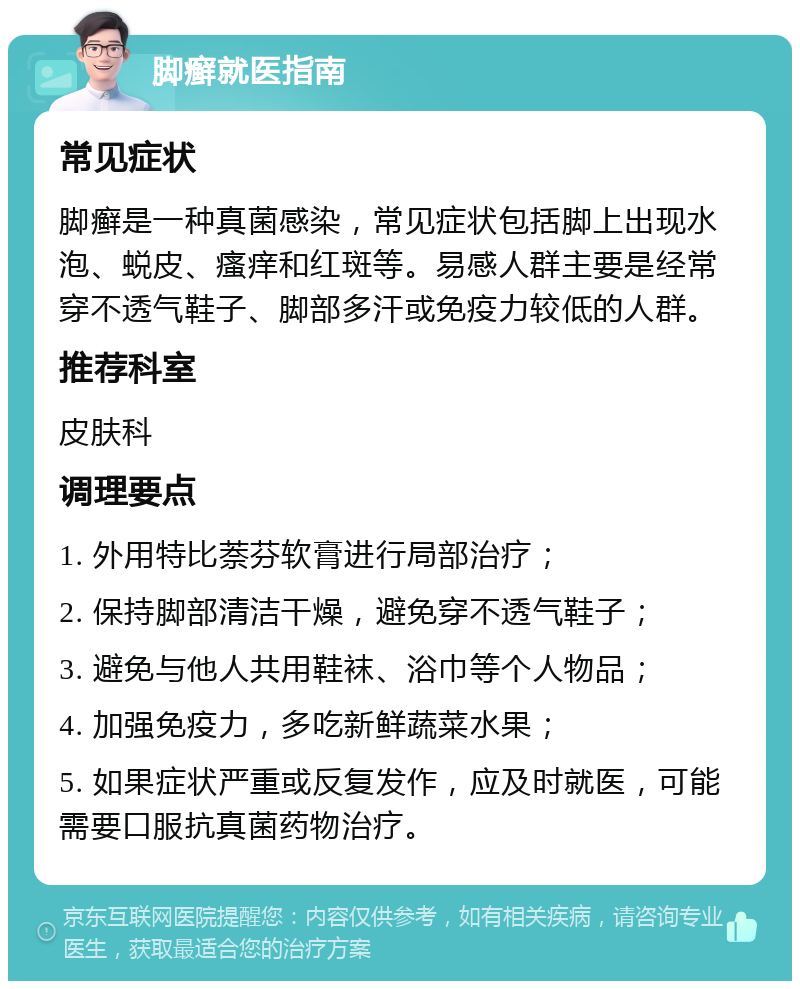 脚癣就医指南 常见症状 脚癣是一种真菌感染，常见症状包括脚上出现水泡、蜕皮、瘙痒和红斑等。易感人群主要是经常穿不透气鞋子、脚部多汗或免疫力较低的人群。 推荐科室 皮肤科 调理要点 1. 外用特比萘芬软膏进行局部治疗； 2. 保持脚部清洁干燥，避免穿不透气鞋子； 3. 避免与他人共用鞋袜、浴巾等个人物品； 4. 加强免疫力，多吃新鲜蔬菜水果； 5. 如果症状严重或反复发作，应及时就医，可能需要口服抗真菌药物治疗。