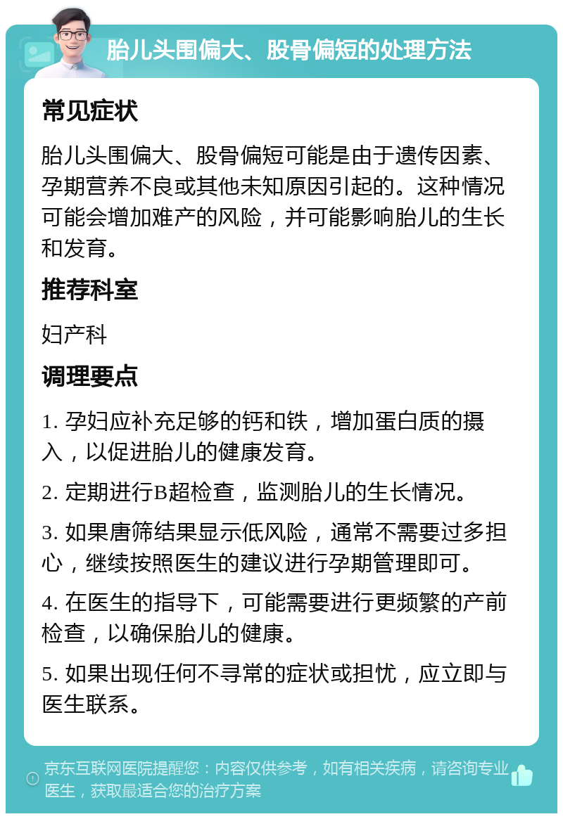 胎儿头围偏大、股骨偏短的处理方法 常见症状 胎儿头围偏大、股骨偏短可能是由于遗传因素、孕期营养不良或其他未知原因引起的。这种情况可能会增加难产的风险，并可能影响胎儿的生长和发育。 推荐科室 妇产科 调理要点 1. 孕妇应补充足够的钙和铁，增加蛋白质的摄入，以促进胎儿的健康发育。 2. 定期进行B超检查，监测胎儿的生长情况。 3. 如果唐筛结果显示低风险，通常不需要过多担心，继续按照医生的建议进行孕期管理即可。 4. 在医生的指导下，可能需要进行更频繁的产前检查，以确保胎儿的健康。 5. 如果出现任何不寻常的症状或担忧，应立即与医生联系。