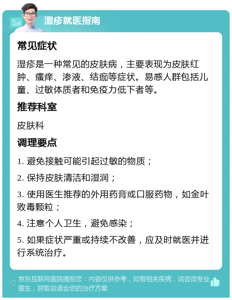 湿疹就医指南 常见症状 湿疹是一种常见的皮肤病，主要表现为皮肤红肿、瘙痒、渗液、结痂等症状。易感人群包括儿童、过敏体质者和免疫力低下者等。 推荐科室 皮肤科 调理要点 1. 避免接触可能引起过敏的物质； 2. 保持皮肤清洁和湿润； 3. 使用医生推荐的外用药膏或口服药物，如金叶败毒颗粒； 4. 注意个人卫生，避免感染； 5. 如果症状严重或持续不改善，应及时就医并进行系统治疗。