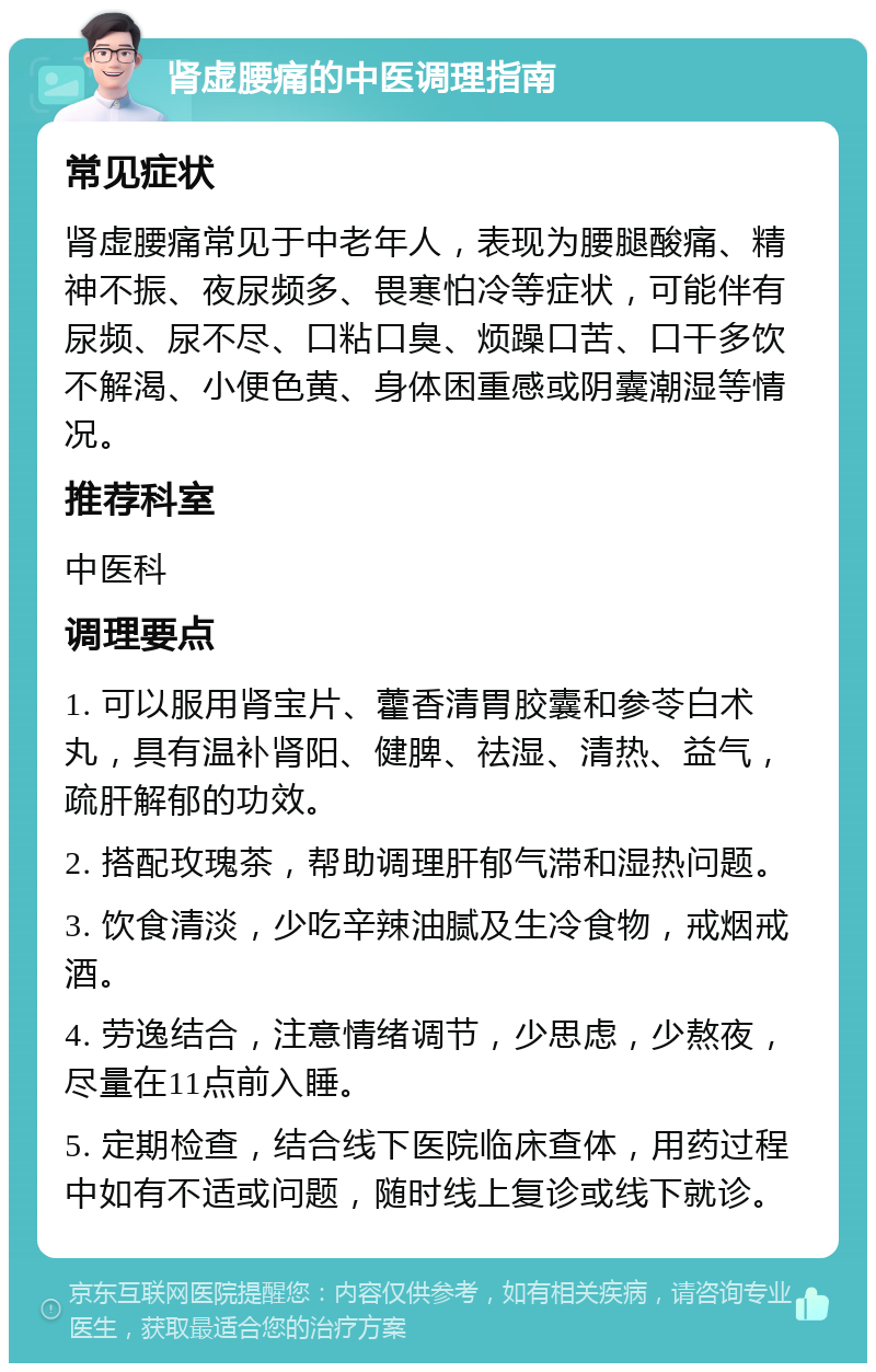 肾虚腰痛的中医调理指南 常见症状 肾虚腰痛常见于中老年人，表现为腰腿酸痛、精神不振、夜尿频多、畏寒怕冷等症状，可能伴有尿频、尿不尽、口粘口臭、烦躁口苦、口干多饮不解渴、小便色黄、身体困重感或阴囊潮湿等情况。 推荐科室 中医科 调理要点 1. 可以服用肾宝片、藿香清胃胶囊和参苓白术丸，具有温补肾阳、健脾、祛湿、清热、益气，疏肝解郁的功效。 2. 搭配玫瑰茶，帮助调理肝郁气滞和湿热问题。 3. 饮食清淡，少吃辛辣油腻及生冷食物，戒烟戒酒。 4. 劳逸结合，注意情绪调节，少思虑，少熬夜，尽量在11点前入睡。 5. 定期检查，结合线下医院临床查体，用药过程中如有不适或问题，随时线上复诊或线下就诊。