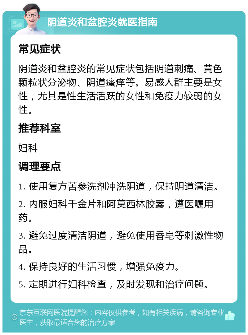 阴道炎和盆腔炎就医指南 常见症状 阴道炎和盆腔炎的常见症状包括阴道刺痛、黄色颗粒状分泌物、阴道瘙痒等。易感人群主要是女性，尤其是性生活活跃的女性和免疫力较弱的女性。 推荐科室 妇科 调理要点 1. 使用复方苦参洗剂冲洗阴道，保持阴道清洁。 2. 内服妇科千金片和阿莫西林胶囊，遵医嘱用药。 3. 避免过度清洁阴道，避免使用香皂等刺激性物品。 4. 保持良好的生活习惯，增强免疫力。 5. 定期进行妇科检查，及时发现和治疗问题。