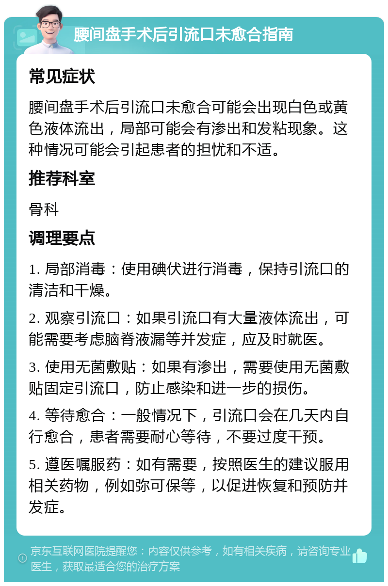 腰间盘手术后引流口未愈合指南 常见症状 腰间盘手术后引流口未愈合可能会出现白色或黄色液体流出，局部可能会有渗出和发粘现象。这种情况可能会引起患者的担忧和不适。 推荐科室 骨科 调理要点 1. 局部消毒：使用碘伏进行消毒，保持引流口的清洁和干燥。 2. 观察引流口：如果引流口有大量液体流出，可能需要考虑脑脊液漏等并发症，应及时就医。 3. 使用无菌敷贴：如果有渗出，需要使用无菌敷贴固定引流口，防止感染和进一步的损伤。 4. 等待愈合：一般情况下，引流口会在几天内自行愈合，患者需要耐心等待，不要过度干预。 5. 遵医嘱服药：如有需要，按照医生的建议服用相关药物，例如弥可保等，以促进恢复和预防并发症。