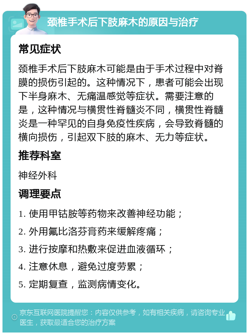 颈椎手术后下肢麻木的原因与治疗 常见症状 颈椎手术后下肢麻木可能是由于手术过程中对脊膜的损伤引起的。这种情况下，患者可能会出现下半身麻木、无痛温感觉等症状。需要注意的是，这种情况与横贯性脊髓炎不同，横贯性脊髓炎是一种罕见的自身免疫性疾病，会导致脊髓的横向损伤，引起双下肢的麻木、无力等症状。 推荐科室 神经外科 调理要点 1. 使用甲钴胺等药物来改善神经功能； 2. 外用氟比洛芬膏药来缓解疼痛； 3. 进行按摩和热敷来促进血液循环； 4. 注意休息，避免过度劳累； 5. 定期复查，监测病情变化。