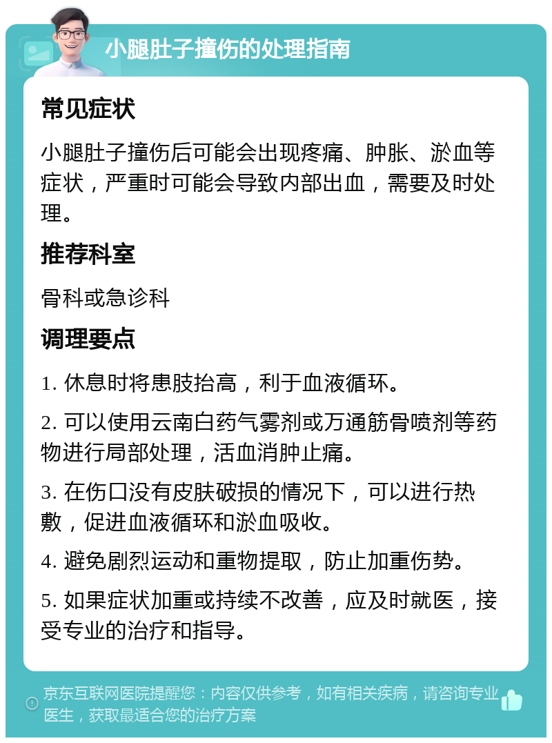 小腿肚子撞伤的处理指南 常见症状 小腿肚子撞伤后可能会出现疼痛、肿胀、淤血等症状，严重时可能会导致内部出血，需要及时处理。 推荐科室 骨科或急诊科 调理要点 1. 休息时将患肢抬高，利于血液循环。 2. 可以使用云南白药气雾剂或万通筋骨喷剂等药物进行局部处理，活血消肿止痛。 3. 在伤口没有皮肤破损的情况下，可以进行热敷，促进血液循环和淤血吸收。 4. 避免剧烈运动和重物提取，防止加重伤势。 5. 如果症状加重或持续不改善，应及时就医，接受专业的治疗和指导。