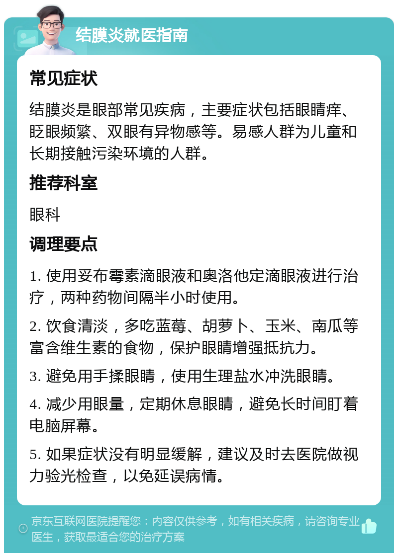 结膜炎就医指南 常见症状 结膜炎是眼部常见疾病，主要症状包括眼睛痒、眨眼频繁、双眼有异物感等。易感人群为儿童和长期接触污染环境的人群。 推荐科室 眼科 调理要点 1. 使用妥布霉素滴眼液和奥洛他定滴眼液进行治疗，两种药物间隔半小时使用。 2. 饮食清淡，多吃蓝莓、胡萝卜、玉米、南瓜等富含维生素的食物，保护眼睛增强抵抗力。 3. 避免用手揉眼睛，使用生理盐水冲洗眼睛。 4. 减少用眼量，定期休息眼睛，避免长时间盯着电脑屏幕。 5. 如果症状没有明显缓解，建议及时去医院做视力验光检查，以免延误病情。