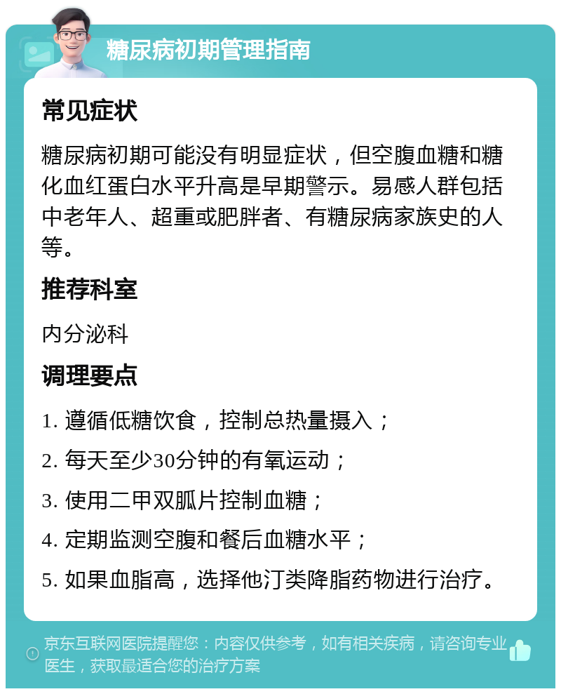 糖尿病初期管理指南 常见症状 糖尿病初期可能没有明显症状，但空腹血糖和糖化血红蛋白水平升高是早期警示。易感人群包括中老年人、超重或肥胖者、有糖尿病家族史的人等。 推荐科室 内分泌科 调理要点 1. 遵循低糖饮食，控制总热量摄入； 2. 每天至少30分钟的有氧运动； 3. 使用二甲双胍片控制血糖； 4. 定期监测空腹和餐后血糖水平； 5. 如果血脂高，选择他汀类降脂药物进行治疗。