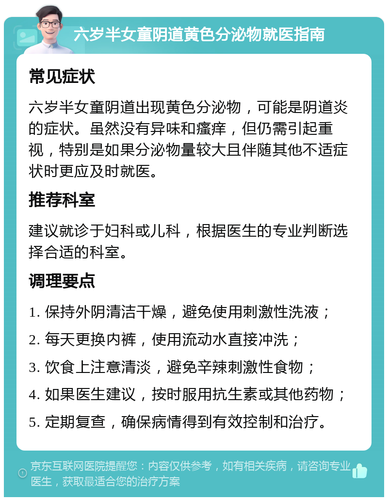 六岁半女童阴道黄色分泌物就医指南 常见症状 六岁半女童阴道出现黄色分泌物，可能是阴道炎的症状。虽然没有异味和瘙痒，但仍需引起重视，特别是如果分泌物量较大且伴随其他不适症状时更应及时就医。 推荐科室 建议就诊于妇科或儿科，根据医生的专业判断选择合适的科室。 调理要点 1. 保持外阴清洁干燥，避免使用刺激性洗液； 2. 每天更换内裤，使用流动水直接冲洗； 3. 饮食上注意清淡，避免辛辣刺激性食物； 4. 如果医生建议，按时服用抗生素或其他药物； 5. 定期复查，确保病情得到有效控制和治疗。